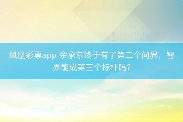 凤凰彩票app 余承东终于有了第二个问界，智界能成第三个标杆吗？