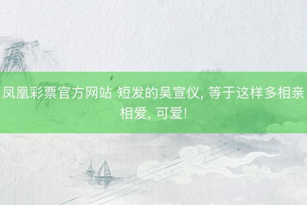 凤凰彩票官方网站 短发的吴宣仪， 等于这样多相亲相爱， 可爱!