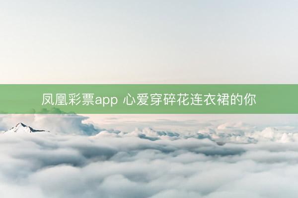 凤凰彩票app 心爱穿碎花连衣裙的你